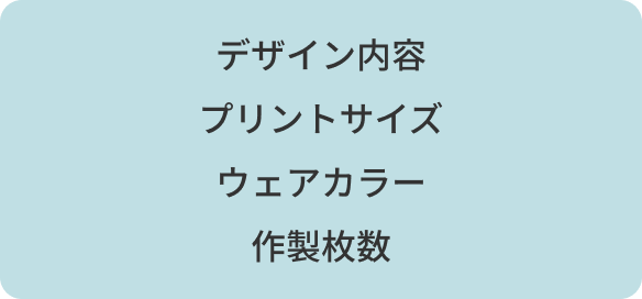 デザイン内容 / プリントサイズ / ウェアカラー / 作製枚数